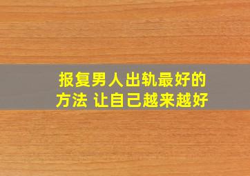 报复男人出轨最好的方法 让自己越来越好